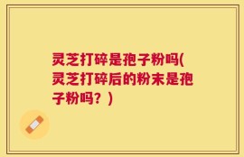 灵芝打碎是孢子粉吗(灵芝打碎后的粉末是孢子粉吗？)