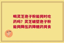 喝灵芝孢子粉能同时吃药吗？灵芝破壁孢子粉能同降压药降糖药同食