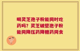 喝灵芝孢子粉能同时吃药吗？灵芝破壁孢子粉能同降压药降糖药同食