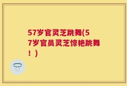 57岁官灵芝跳舞(57岁官员灵芝惊艳跳舞！)