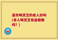 喜欢喝灵芝的老人好吗(老人喝灵芝有益健康吗？)