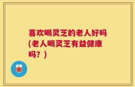 喜欢喝灵芝的老人好吗(老人喝灵芝有益健康吗？)