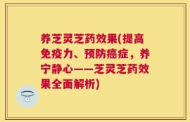 养芝灵芝药效果(提高免疫力、预防癌症，养宁静心——芝灵芝药效果全面解析)