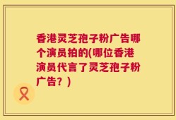 香港灵芝孢子粉广告哪个演员拍的(哪位香港演员代言了灵芝孢子粉广告？)
