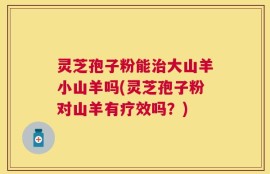 灵芝孢子粉能治大山羊小山羊吗(灵芝孢子粉对山羊有疗效吗？)