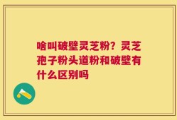 啥叫破壁灵芝粉？灵芝孢子粉头道粉和破壁有什么区别吗