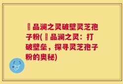 氿品澜之灵破壁灵芝孢子粉(氿品澜之灵：打破壁垒，探寻灵芝孢子粉的奥秘)