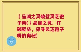 氿品澜之灵破壁灵芝孢子粉(氿品澜之灵：打破壁垒，探寻灵芝孢子粉的奥秘)