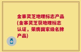 金寨灵芝地理标志产品(金寨灵芝获地理标志认证，荣膺国家级名牌产品)