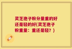 灵芝孢子粉分量重的好还是轻的好(灵芝孢子粉重量：重还是轻？)