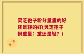 灵芝孢子粉分量重的好还是轻的好(灵芝孢子粉重量：重还是轻？)