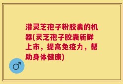 灌灵芝孢子粉胶囊的机器(灵芝孢子胶囊新鲜上市，提高免疫力，帮助身体健康)