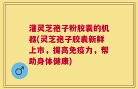 灌灵芝孢子粉胶囊的机器(灵芝孢子胶囊新鲜上市，提高免疫力，帮助身体健康)