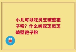 小儿可以吃灵芝破壁孢子粉？什么叫双芝灵芝破壁孢子粉