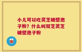 小儿可以吃灵芝破壁孢子粉？什么叫双芝灵芝破壁孢子粉