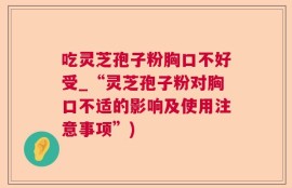 吃灵芝孢子粉胸口不好受_“灵芝孢子粉对胸口不适的影响及使用注意事项”)