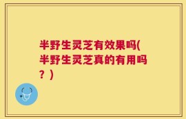 半野生灵芝有效果吗(半野生灵芝真的有用吗？)