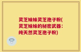 灵芝妹妹灵芝孢子粉(灵芝妹妹的秘密武器：纯天然灵芝孢子粉)