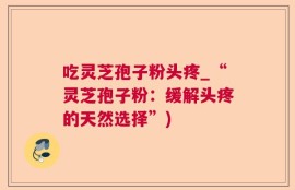 吃灵芝孢子粉头疼_“灵芝孢子粉：缓解头疼的天然选择”)