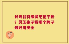 长寿谷特级灵芝孢子粉？灵芝孢子粉哪个牌子最好用安全