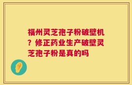 福州灵芝孢子粉破壁机？修正药业生产破壁灵芝孢子粉是真的吗