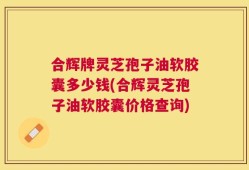 合辉牌灵芝孢子油软胶囊多少钱(合辉灵芝孢子油软胶囊价格查询)