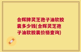 合辉牌灵芝孢子油软胶囊多少钱(合辉灵芝孢子油软胶囊价格查询)