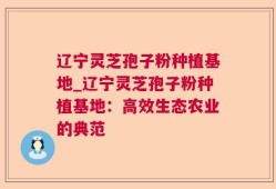 辽宁灵芝孢子粉种植基地_辽宁灵芝孢子粉种植基地：高效生态农业的典范
