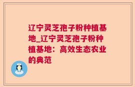 辽宁灵芝孢子粉种植基地_辽宁灵芝孢子粉种植基地：高效生态农业的典范
