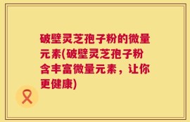 破壁灵芝孢子粉的微量元素(破壁灵芝孢子粉含丰富微量元素，让你更健康)