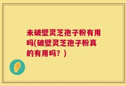 未破壁灵芝孢子粉有用吗(破壁灵芝孢子粉真的有用吗？)