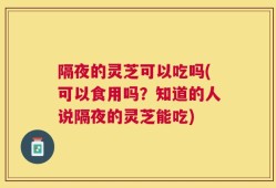 隔夜的灵芝可以吃吗(可以食用吗？知道的人说隔夜的灵芝能吃)