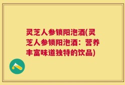 灵芝人参锁阳泡酒(灵芝人参锁阳泡酒：营养丰富味道独特的饮品)
