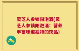 灵芝人参锁阳泡酒(灵芝人参锁阳泡酒：营养丰富味道独特的饮品)