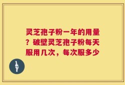 灵芝孢子粉一年的用量？破壁灵芝孢子粉每天服用几次，每次服多少