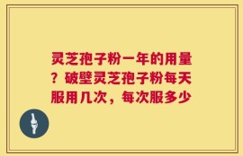 灵芝孢子粉一年的用量？破壁灵芝孢子粉每天服用几次，每次服多少