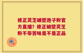 修正灵芝破壁孢子粉官方直播？修正破壁灵芝粉不带苦味是不是正品
