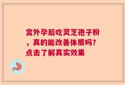 宫外孕后吃灵芝孢子粉，真的能改善体质吗？点击了解真实效果