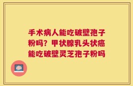 手术病人能吃破壁孢子粉吗？甲状腺乳头状癌能吃破壁灵芝孢子粉吗