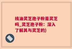 线油灵芝孢子粉是灵芝吗_灵芝孢子粉：深入了解其与灵芝的)