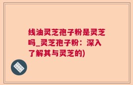 线油灵芝孢子粉是灵芝吗_灵芝孢子粉：深入了解其与灵芝的)
