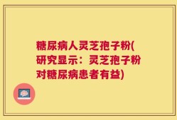 糖尿病人灵芝孢子粉(研究显示：灵芝孢子粉对糖尿病患者有益)