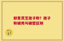 卸意灵芝孢子粉？孢子粉破壳与破壁区别