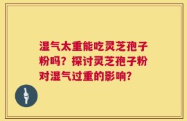 湿气太重能吃灵芝孢子粉吗？探讨灵芝孢子粉对湿气过重的影响？