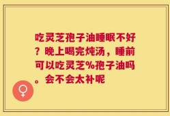 吃灵芝孢子油睡眠不好？晚上喝完炖汤，睡前可以吃灵芝%孢子油吗。会不会太补呢