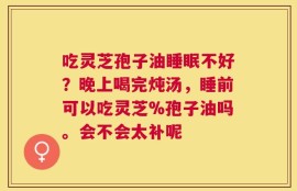 吃灵芝孢子油睡眠不好？晚上喝完炖汤，睡前可以吃灵芝%孢子油吗。会不会太补呢
