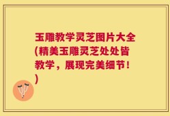 玉雕教学灵芝图片大全(精美玉雕灵芝处处皆教学，展现完美细节！)