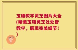 玉雕教学灵芝图片大全(精美玉雕灵芝处处皆教学，展现完美细节！)