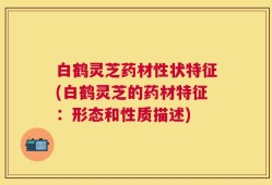 白鹤灵芝药材性状特征(白鹤灵芝的药材特征：形态和性质描述)