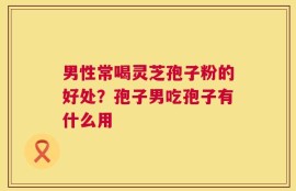 男性常喝灵芝孢子粉的好处？孢子男吃孢子有什么用